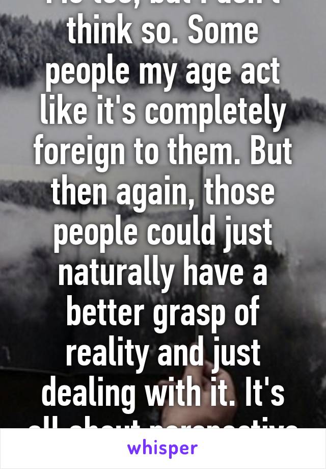 Me too, but I don't think so. Some people my age act like it's completely foreign to them. But then again, those people could just naturally have a better grasp of reality and just dealing with it. It's all about perspective and genetics I guess.