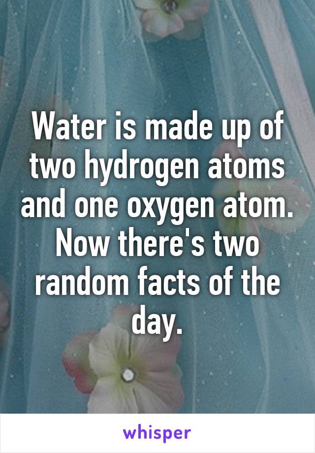 Water is made up of two hydrogen atoms and one oxygen atom. Now there's two random facts of the day.