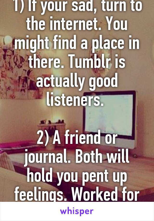 1) If your sad, turn to the internet. You might find a place in there. Tumblr is actually good listeners. 

2) A friend or journal. Both will hold you pent up feelings. Worked for me. 