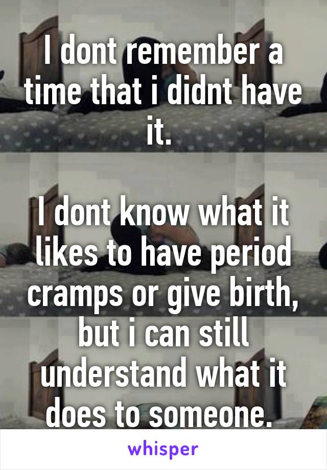 I dont remember a time that i didnt have it. 

I dont know what it likes to have period cramps or give birth, but i can still understand what it does to someone. 