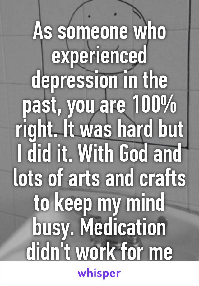 As someone who experienced depression in the past, you are 100% right. It was hard but I did it. With God and lots of arts and crafts to keep my mind busy. Medication didn't work for me