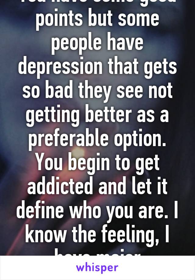 You have some good points but some people have depression that gets so bad they see not getting better as a preferable option. You begin to get addicted and let it define who you are. I know the feeling, I have major depression