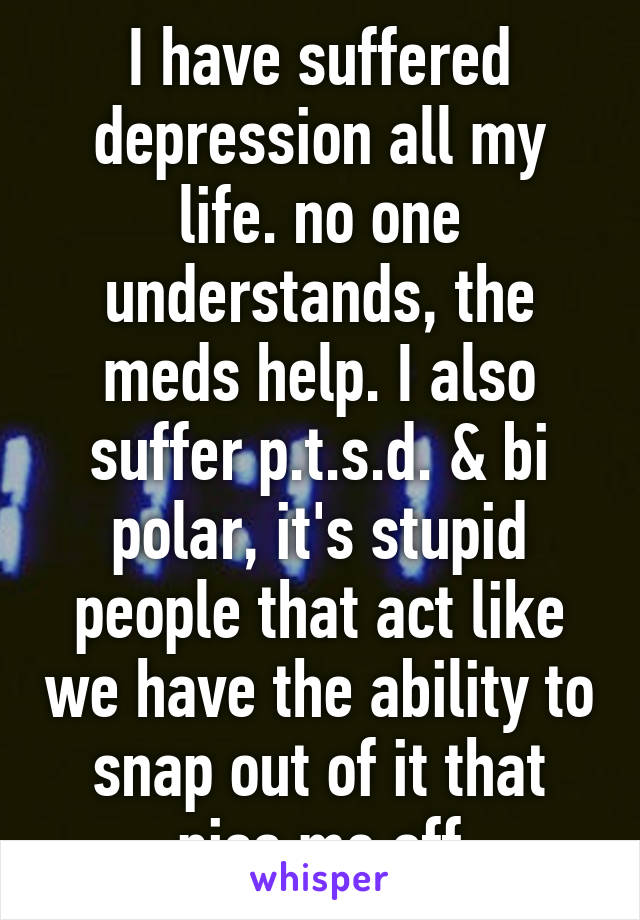 I have suffered depression all my life. no one understands, the meds help. I also suffer p.t.s.d. & bi polar, it's stupid people that act like we have the ability to snap out of it that piss me off