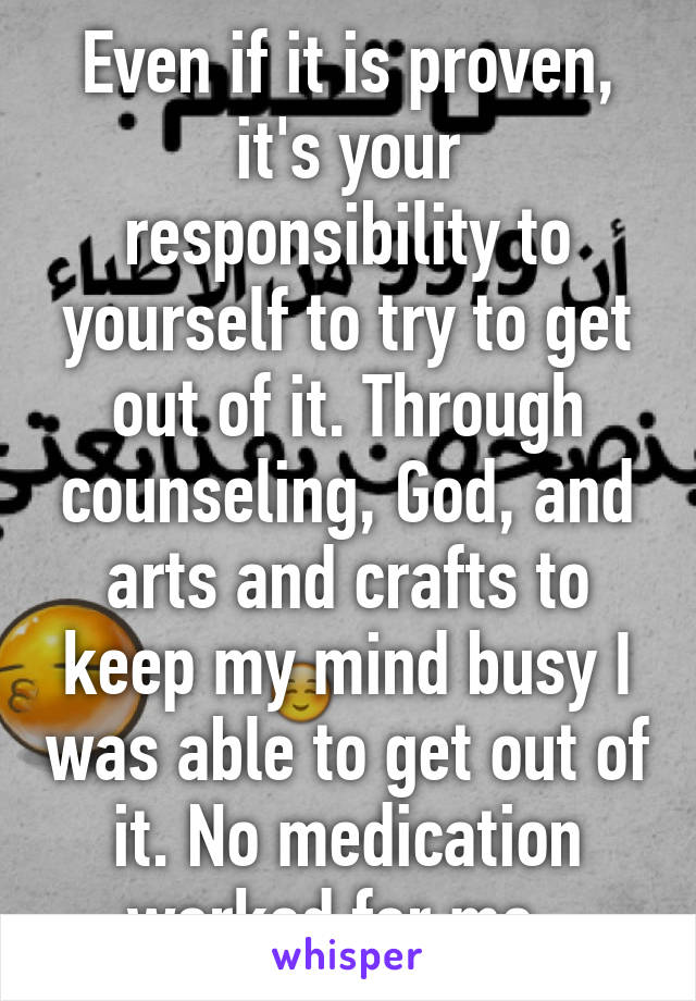 Even if it is proven, it's your responsibility to yourself to try to get out of it. Through counseling, God, and arts and crafts to keep my mind busy I was able to get out of it. No medication worked for me. 