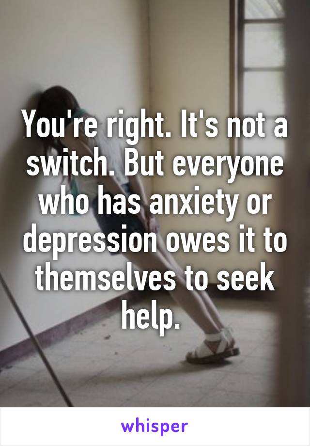 You're right. It's not a switch. But everyone who has anxiety or depression owes it to themselves to seek help. 