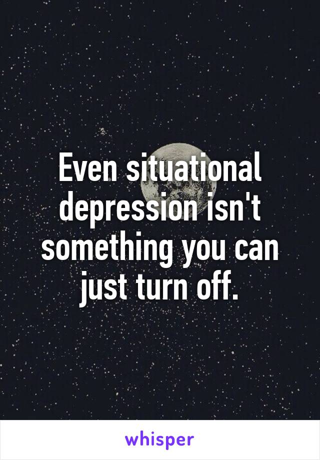 Even situational depression isn't something you can just turn off.