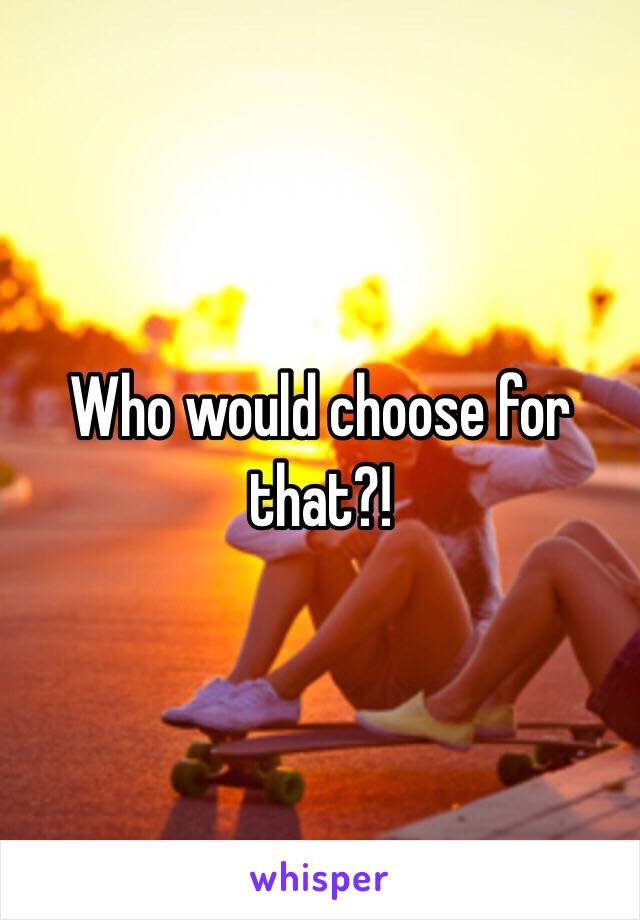 Who would choose for that?! 