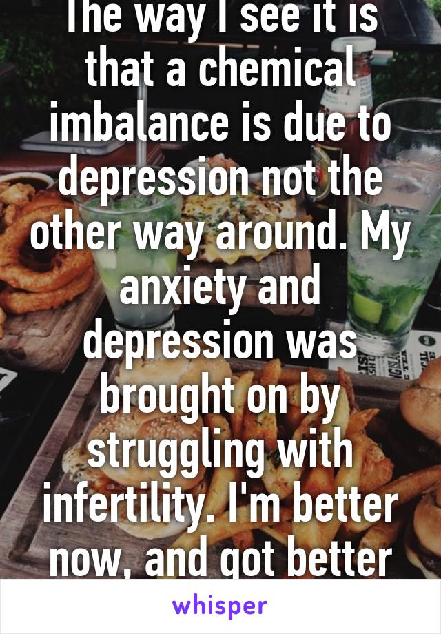 The way I see it is that a chemical imbalance is due to depression not the other way around. My anxiety and depression was brought on by struggling with infertility. I'm better now, and got better without medication 