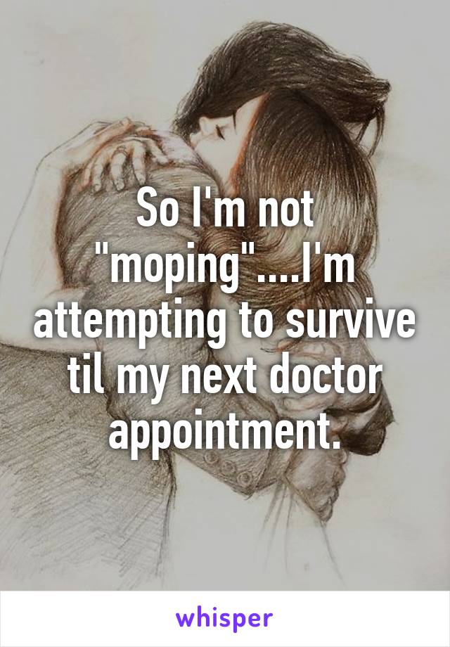 So I'm not "moping"....I'm attempting to survive til my next doctor appointment.