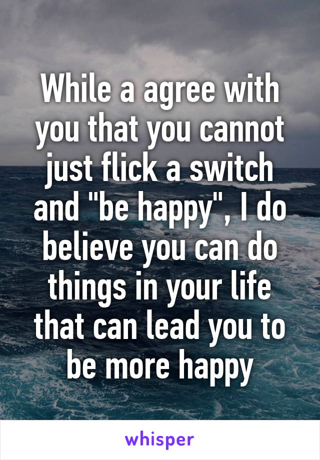 While a agree with you that you cannot just flick a switch and "be happy", I do believe you can do things in your life that can lead you to be more happy