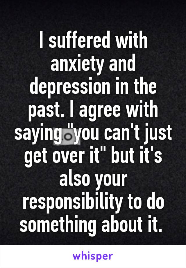 I suffered with anxiety and depression in the past. I agree with saying "you can't just get over it" but it's also your responsibility to do something about it. 