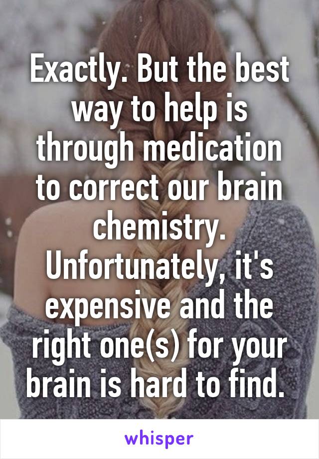 Exactly. But the best way to help is through medication to correct our brain chemistry. Unfortunately, it's expensive and the right one(s) for your brain is hard to find. 