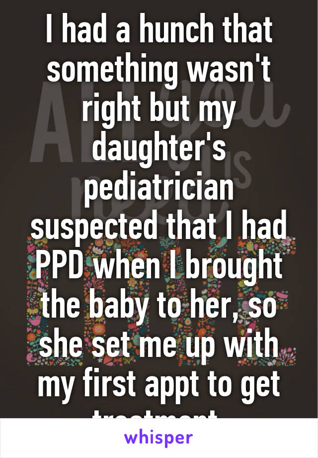 I had a hunch that something wasn't right but my daughter's pediatrician suspected that I had PPD when I brought the baby to her, so she set me up with my first appt to get treatment.