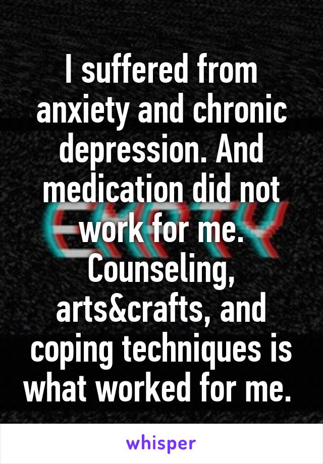 I suffered from anxiety and chronic depression. And medication did not work for me. Counseling, arts&crafts, and coping techniques is what worked for me. 