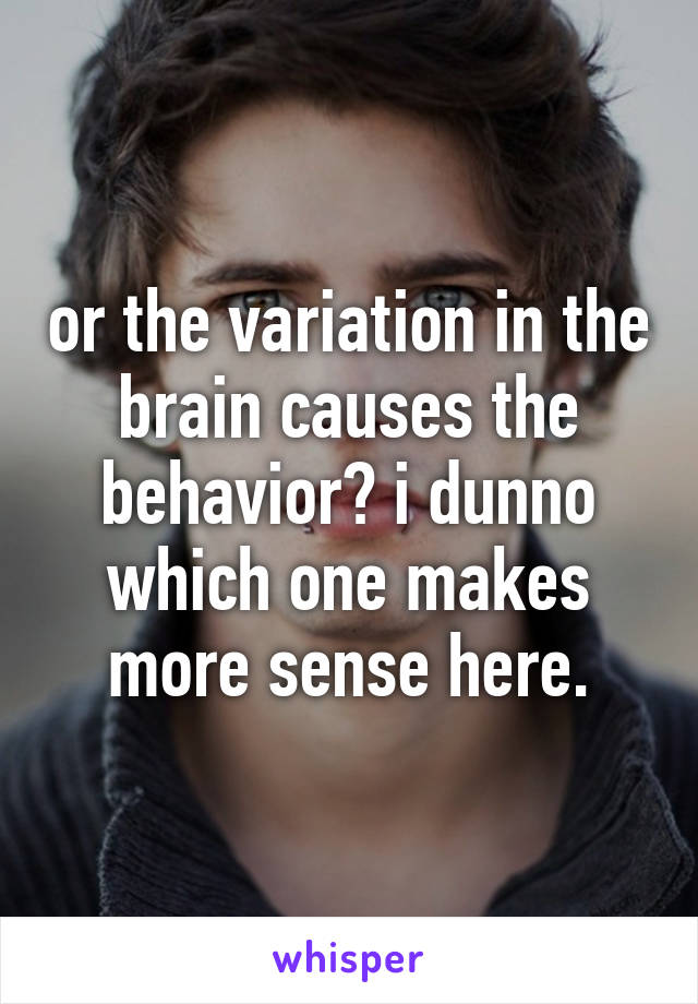 or the variation in the brain causes the behavior? i dunno which one makes more sense here.