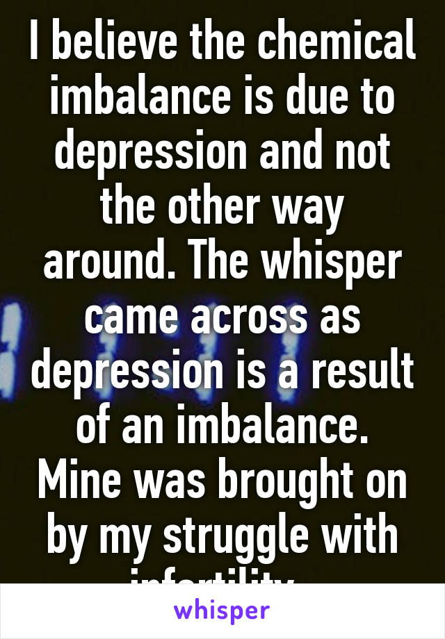 I believe the chemical imbalance is due to depression and not the other way around. The whisper came across as depression is a result of an imbalance. Mine was brought on by my struggle with infertility. 