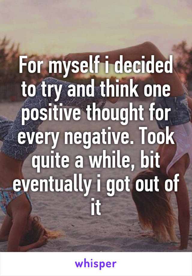 For myself i decided to try and think one positive thought for every negative. Took quite a while, bit eventually i got out of it