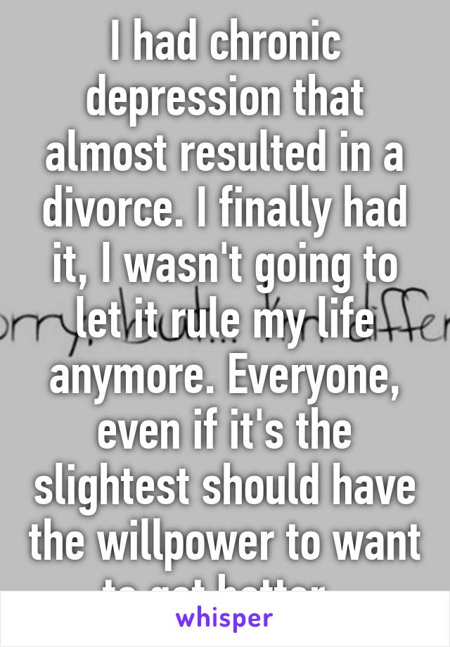 I had chronic depression that almost resulted in a divorce. I finally had it, I wasn't going to let it rule my life anymore. Everyone, even if it's the slightest should have the willpower to want to get better. 