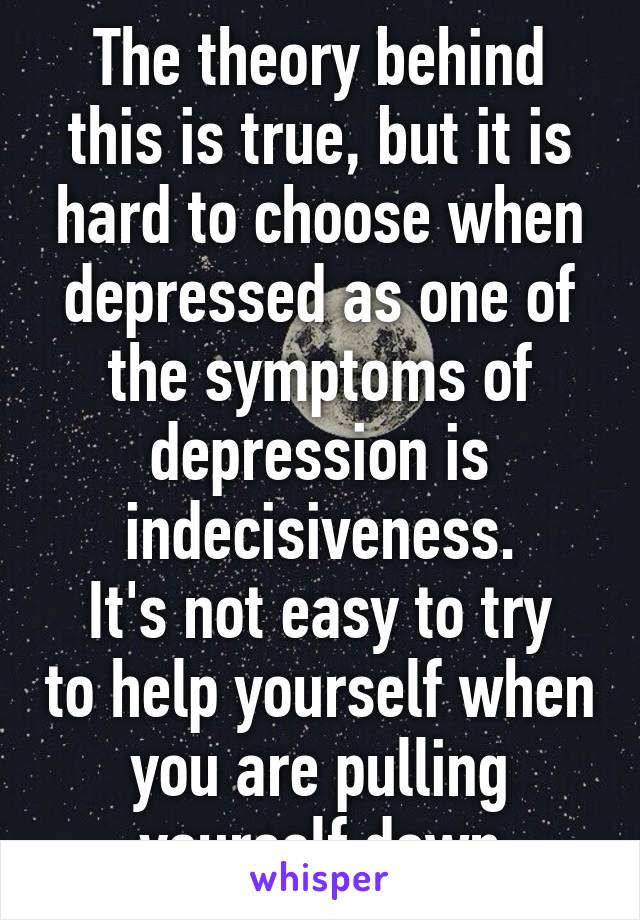 The theory behind this is true, but it is hard to choose when depressed as one of the symptoms of depression is indecisiveness.
It's not easy to try to help yourself when you are pulling yourself down