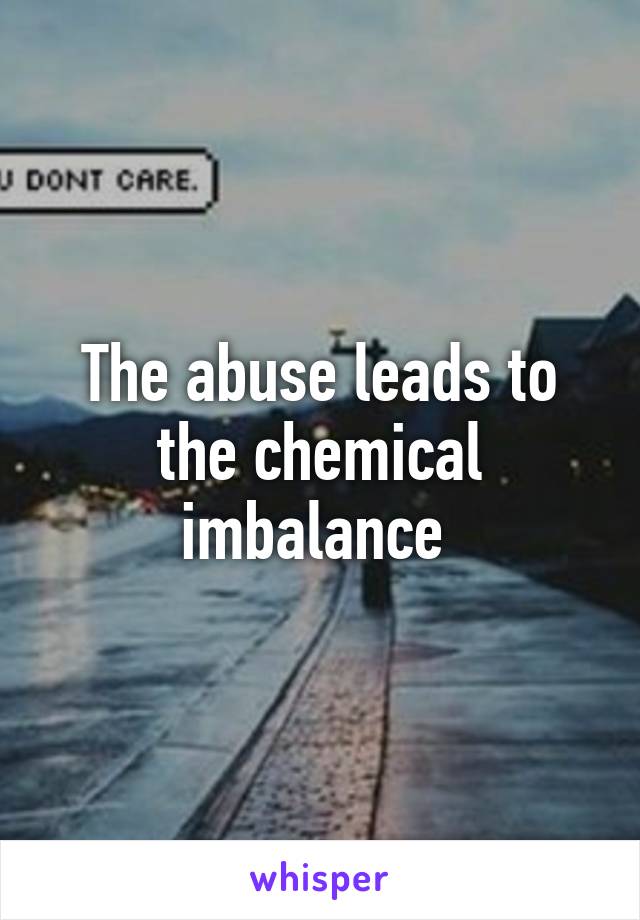 The abuse leads to the chemical imbalance 