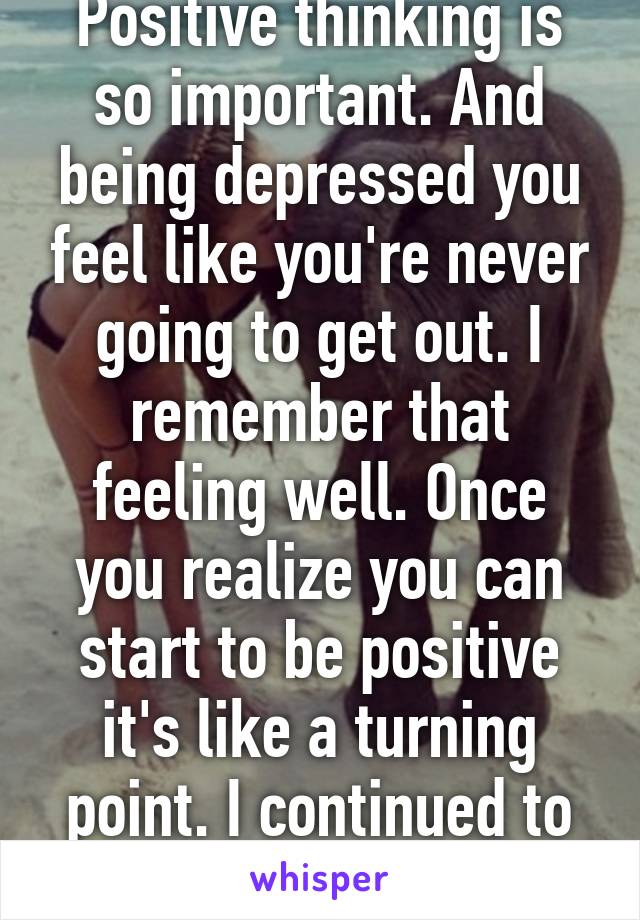 Positive thinking is so important. And being depressed you feel like you're never going to get out. I remember that feeling well. Once you realize you can start to be positive it's like a turning point. I continued to get better. 