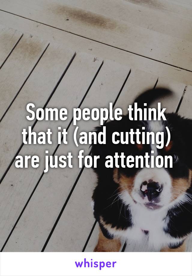 Some people think that it (and cutting) are just for attention 