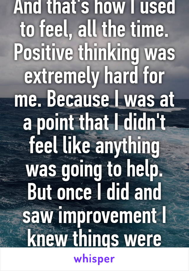 And that's how I used to feel, all the time. Positive thinking was extremely hard for me. Because I was at a point that I didn't feel like anything was going to help. But once I did and saw improvement I knew things were changing for the best