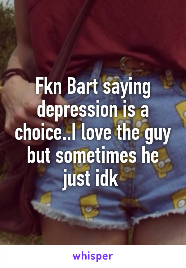 Fkn Bart saying depression is a choice..I love the guy but sometimes he just idk 