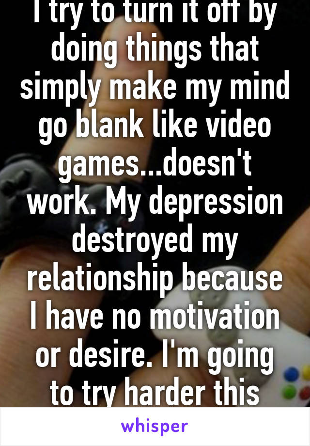 I try to turn it off by doing things that simply make my mind go blank like video games...doesn't work. My depression destroyed my relationship because I have no motivation or desire. I'm going to try harder this year to smile more.