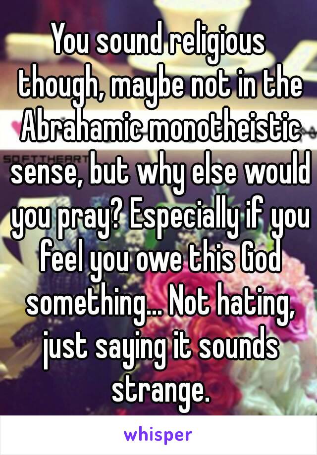 You sound religious though, maybe not in the Abrahamic monotheistic sense, but why else would you pray? Especially if you feel you owe this God something... Not hating, just saying it sounds strange.