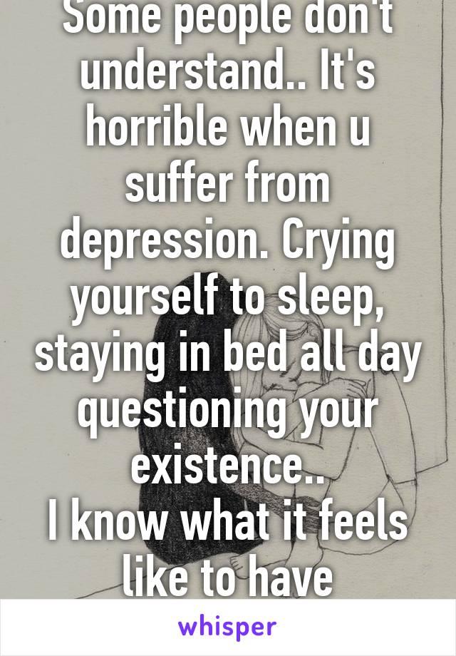 Some people don't understand.. It's horrible when u suffer from depression. Crying yourself to sleep, staying in bed all day questioning your existence..
I know what it feels like to have depression! 