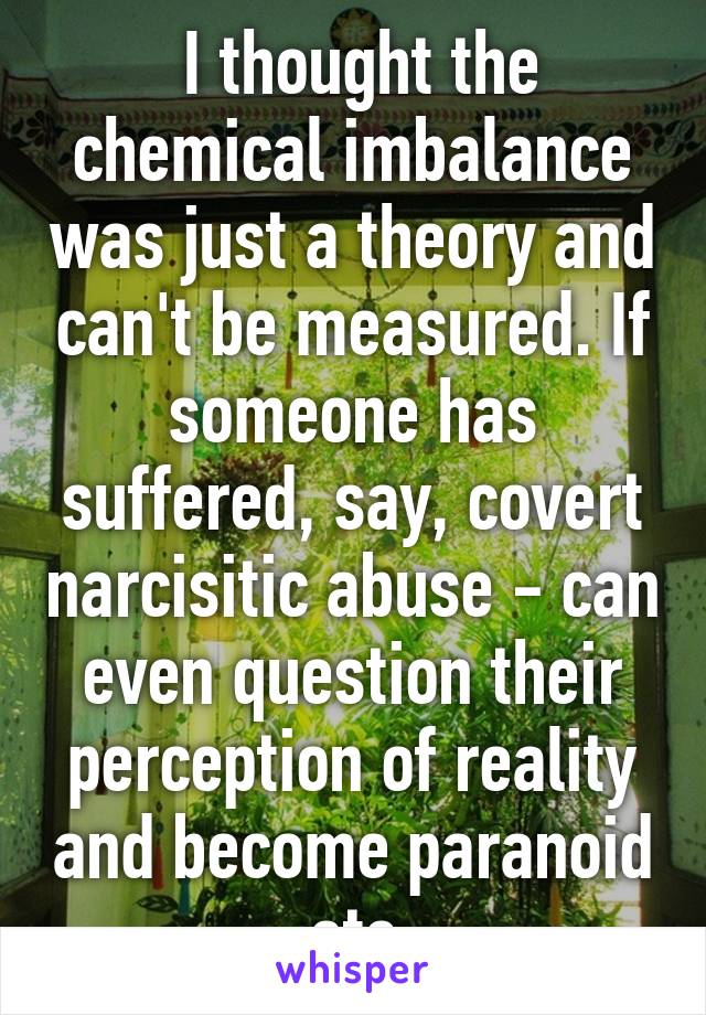  I thought the chemical imbalance was just a theory and can't be measured. If someone has suffered, say, covert narcisitic abuse - can even question their perception of reality and become paranoid etc