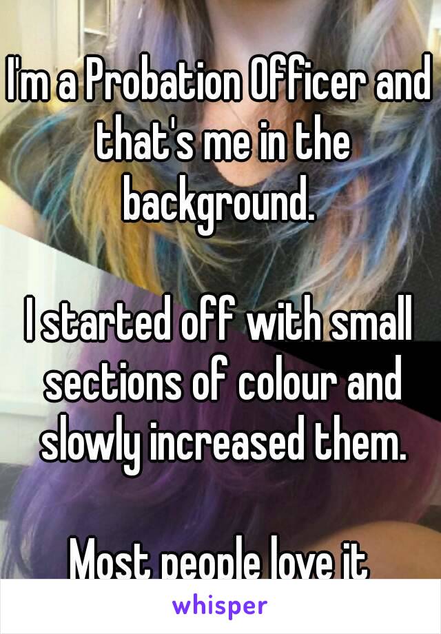 I'm a Probation Officer and that's me in the background. 

I started off with small sections of colour and slowly increased them.

Most people love it