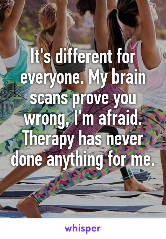 It's different for everyone. My brain scans prove you wrong, I'm afraid. Therapy has never done anything for me. 