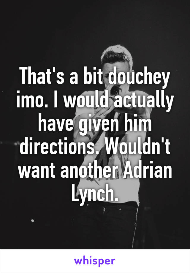 That's a bit douchey imo. I would actually have given him directions. Wouldn't want another Adrian Lynch.