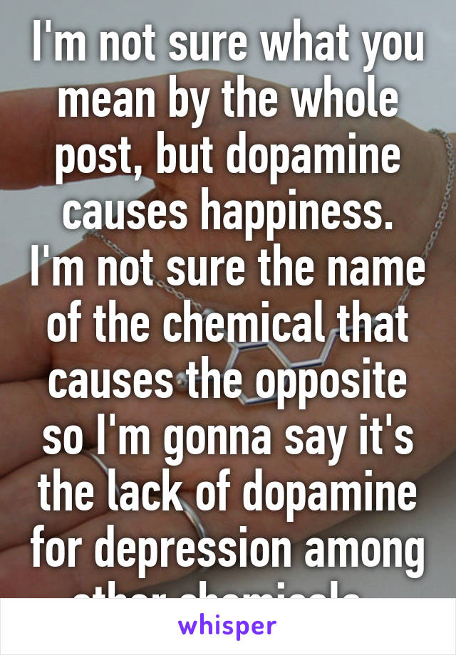 I'm not sure what you mean by the whole post, but dopamine causes happiness. I'm not sure the name of the chemical that causes the opposite so I'm gonna say it's the lack of dopamine for depression among other chemicals. 