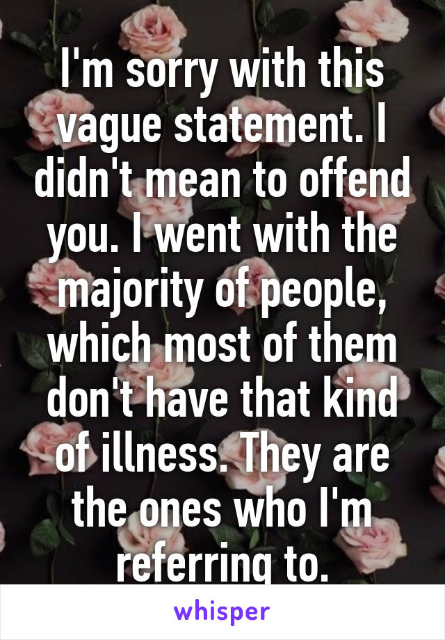 I'm sorry with this vague statement. I didn't mean to offend you. I went with the majority of people, which most of them don't have that kind of illness. They are the ones who I'm referring to.