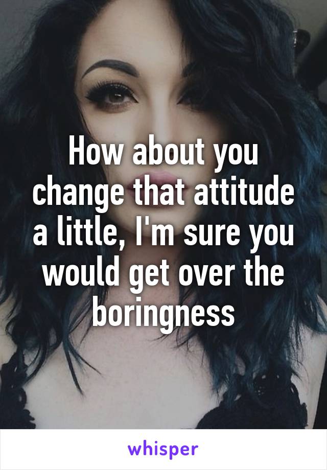 How about you change that attitude a little, I'm sure you would get over the boringness