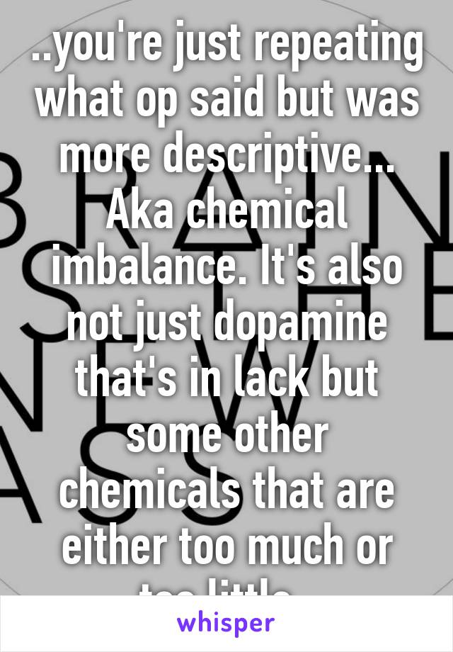 ..you're just repeating what op said but was more descriptive... Aka chemical imbalance. It's also not just dopamine that's in lack but some other chemicals that are either too much or too little. 