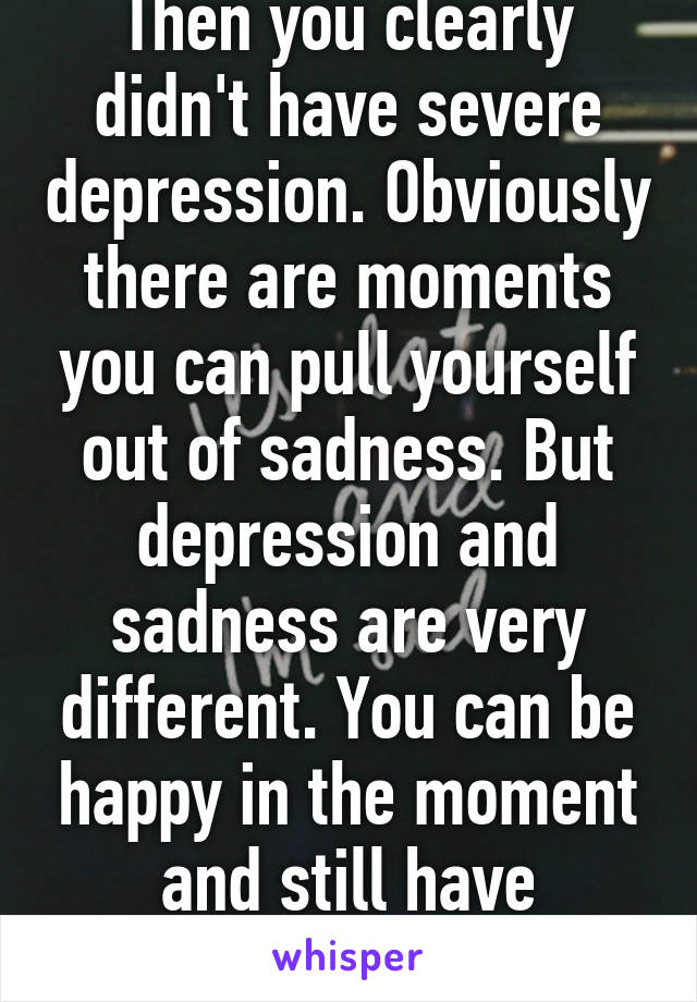 Then you clearly didn't have severe depression. Obviously there are moments you can pull yourself out of sadness. But depression and sadness are very different. You can be happy in the moment and still have depression 