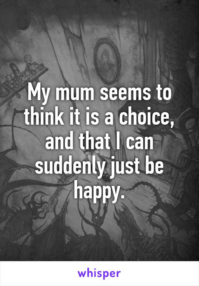 My mum seems to think it is a choice, and that I can suddenly just be happy.