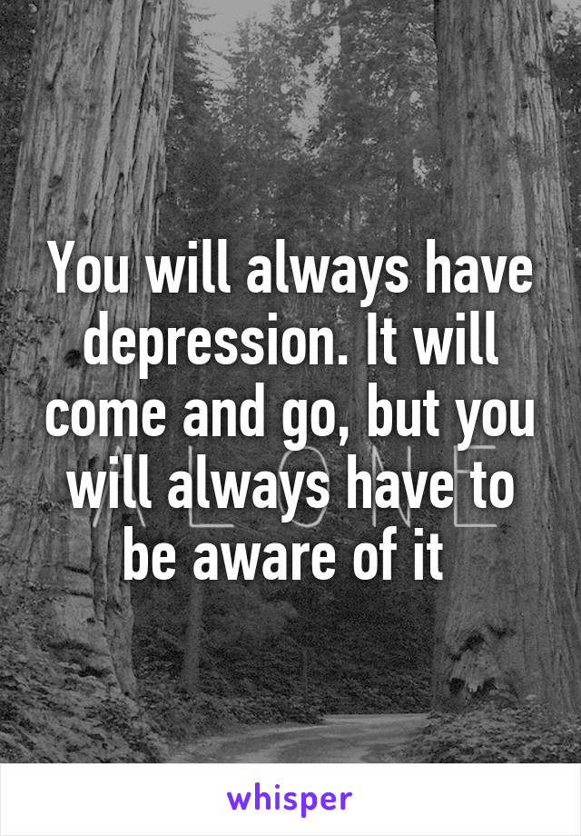 You will always have depression. It will come and go, but you will always have to be aware of it 