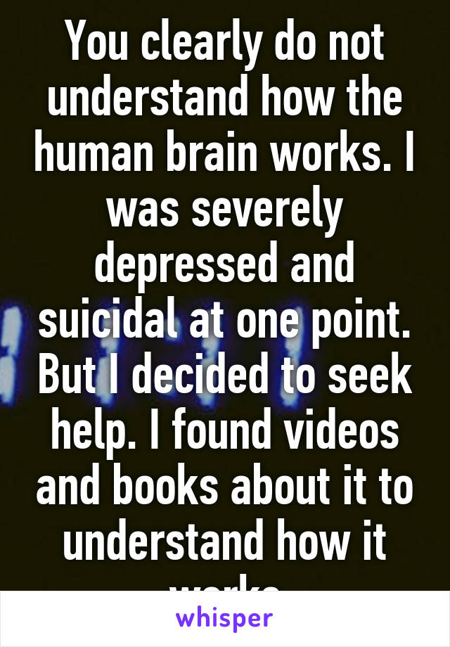 You clearly do not understand how the human brain works. I was severely depressed and suicidal at one point. But I decided to seek help. I found videos and books about it to understand how it works