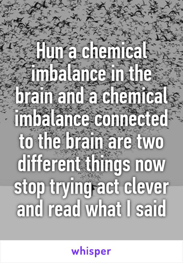 Hun a chemical imbalance in the brain and a chemical imbalance connected to the brain are two different things now stop trying act clever and read what I said