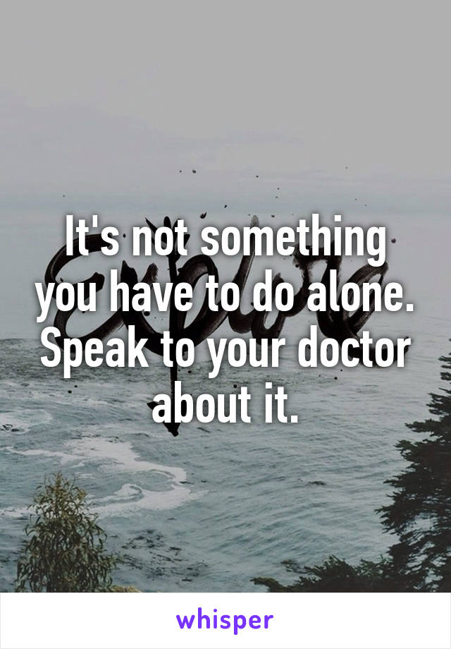 It's not something you have to do alone.
Speak to your doctor about it.