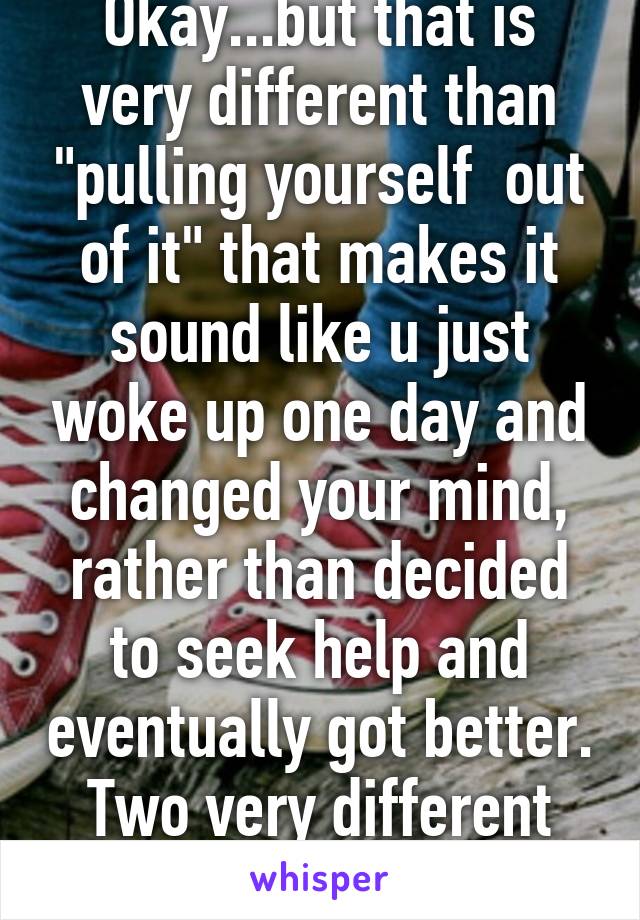 Okay...but that is very different than "pulling yourself  out of it" that makes it sound like u just woke up one day and changed your mind, rather than decided to seek help and eventually got better. Two very different things 