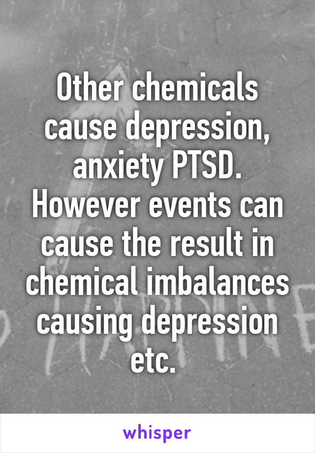 Other chemicals cause depression, anxiety PTSD. However events can cause the result in chemical imbalances causing depression etc. 