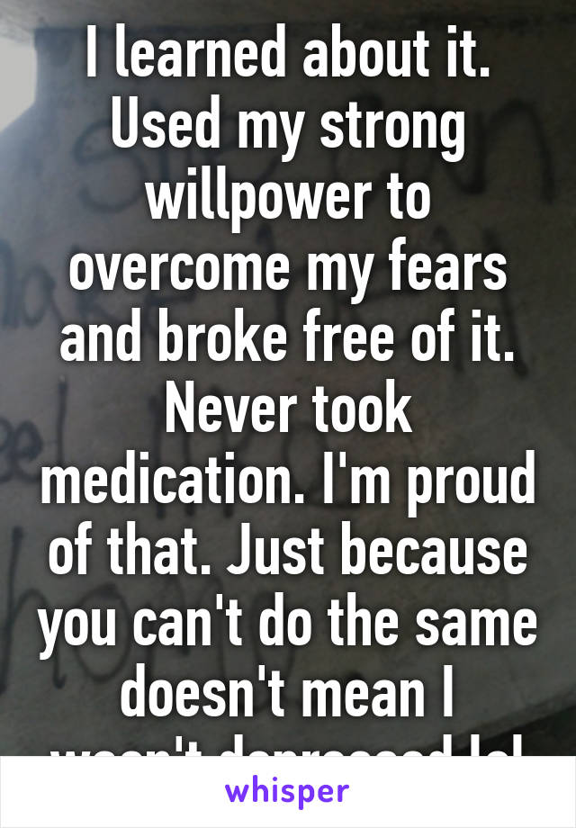 I learned about it. Used my strong willpower to overcome my fears and broke free of it. Never took medication. I'm proud of that. Just because you can't do the same doesn't mean I wasn't depressed lol