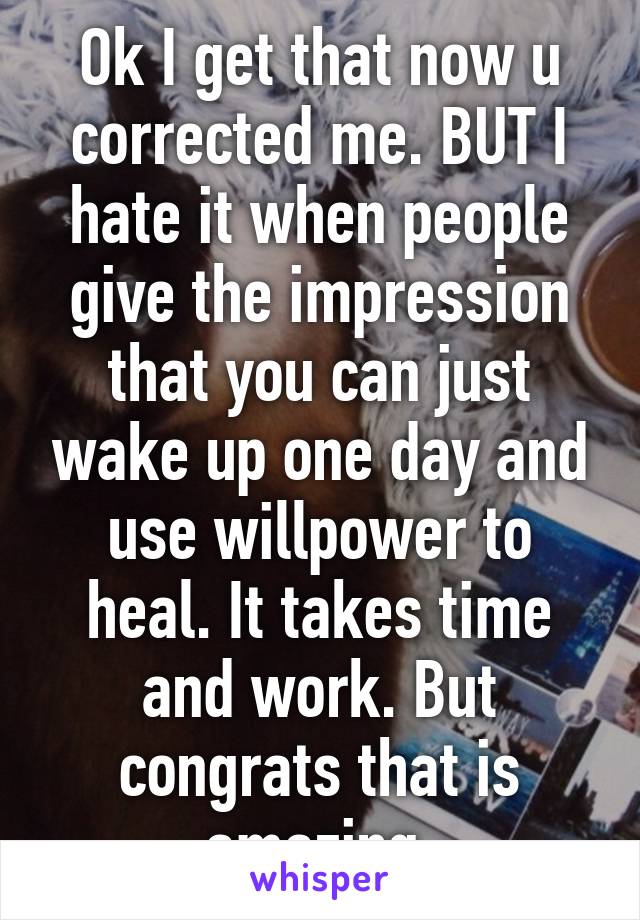 Ok I get that now u corrected me. BUT I hate it when people give the impression that you can just wake up one day and use willpower to heal. It takes time and work. But congrats that is amazing 