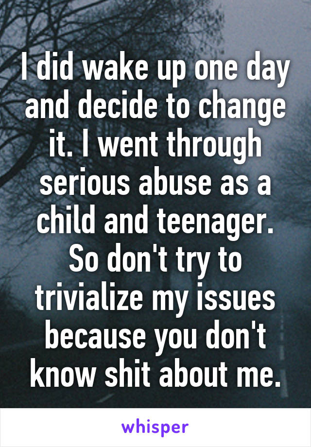 I did wake up one day and decide to change it. I went through serious abuse as a child and teenager. So don't try to trivialize my issues because you don't know shit about me.